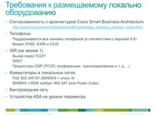 • Согласованность с архитектурой Cisco Smart Business Architecture
          http://www.cisco.com/en/US/netsol/ns982/networking_solutions_program_home.html
• Телефоны
          Поддерживается вся линейка телефонов (в соответствии с версией 8.6)
          Входят EX60, EX90 и CIUS
• ISR (не менее 1)
          Вызов через ТСОП
          SRST
          Процессоры DSP (ТСОП, конференции, транскодирование и т. д.…)
• Коммутаторы в локальных сетях
          PoE 802.3AF/AT (89/99XX = класс 4)
          89/99XX с KEM требует 802.3AT (или Power Cube)
• Беспроводная сеть
• Устройства ASA на уровне периметра



© Компания Cisco и (или) ее дочерние компании, 2010 г. Все права защищены.   Конфиденциальная информация Cisco   86
 