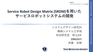 システムデザイン研究科
機械システム工学域
和田研究室 修士2年
20862637
斉藤 奈穂
Service Robot Design Matrix (SRDM)を用いた
サービスロボットシステムの開発
2021年
ユビキタスロボティクス特論
 
