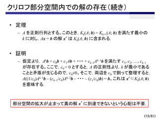 クリロフ部分空間内での解の存在（続き）
• 定理
– A を正則行列とする。このとき，Kk(A; b) = Kk+1(A; b) を満たす最小の
k に対し，Ax = b の解 x* は Kk(A; b) に含まれる．
• 証明
– 仮定より， Akb = c0b + c1Ab + ・・・ + ck–1Ak–1b を満たす c1, c2, …, ck–1
が存在する。ここで，c0 = 0 とすると，A の正則性より，k が最小である
ことと矛盾が生じるので，c0≠0。そこで，両辺を c0 で割って整理すると，
A((1/c0)Ak–1b – (ck–1/c0)Ak–2b – ・・・ – (c1/c0)b) = b。これは x*∈Kk(A; b)
を意味する．
（13/61）
部分空間の拡大が止まって真の解 x*
に到達できないという心配は不要．
 