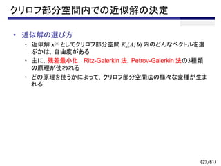 （23/61）
クリロフ部分空間内での近似解の決定
• 近似解の選び方
・ 近似解 x(n) としてクリロフ部分空間 Kn(A; b) 内のどんなベクトルを選
ぶかは，自由度がある
・ 主に，残差最小化， Ritz-Galerkin 法，Petrov-Galerkin 法の3種類
の原理が使われる
・ どの原理を使うかによって，クリロフ部分空間法の様々な変種が生ま
れる
 