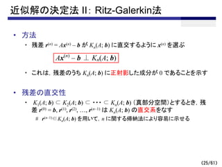 （25/61）
近似解の決定法 II： Ritz-Galerkin法
• 方法
・ 残差 r(n) = Ax(n) – b が Kn(A; b) に直交するように x(n) を選ぶ
・ これは，残差のうち Kn(A; b) に正射影した成分が 0 であることを示す
• 残差の直交性
・ K1(A; b) ⊂ K2(A; b) ⊂ ・・・ ⊂ Kn(A; b) （真部分空間）とするとき，残
差 r(0) = b, r(1), r(2), …, r(n–1) は Kn(A; b) の直交系をなす
# r(n–1)∈Kn(A; b) を用いて，n に関する帰納法により容易に示せる
Ax(n)
– b ⊥ Kn(A; b)
 