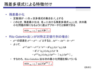 （29/61）
残差多項式による特徴付け
• 残差最小化
・ 定数項が –1 の n 次多項式の集合を Pn とする
・ このとき，残差最小化は，各 n における残差多項式 jn(z) を，次の最
小化問題の解になるように選ぶアプローチだと解釈できる
• Ritz-Galerkin法（Aが対称正定値行列の場合）
・ x(n) の誤差を e(n) = x(n) – x* とすると，Ae(n) = Ax(n) – b = r(n)
・ よって，
・ すなわち，Ritz-Galerkin 法は次の最小化問題を解いている
min j ∈P ∥jn(A)b∥2
n n
e(n)TAe(n) = r(n)TA–1r(n) = bTjn(A)A–1jn(A)b
= bTA–1jn(A)Ajn(A)A–1b
= e(0)Tjn(A)Ajn(A)e(0) = ∥jn(A)e(0)∥A
min j ∈P ∥jn(A)e(0)
∥A
n n
 