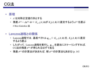 （36/61）
CG法
• 原理
・ A は対称正定値行列とする
・ 残差 r(n) = Ax(n)–b ∈ Kn+1(A; b)が Kn(A; b) に直交するよう x(n) を選ぶ
# Ritz-Galerkin 法
• Lanczos過程との関係
・ Lanczos過程では，基底ベクトル qn+1∈ Kn+1(A; b) を，Kn(A; b) に直交
するよう選ぶ
・ したがって，Lanczos過程を実行し，qn+1 を適当にスケーリングすれば，
CG法の残差 r(n) が得られるはずである
・ 残差 r(n) の計算法が決まれば，解 x(n) の計算法も決まる（p. 14）
 