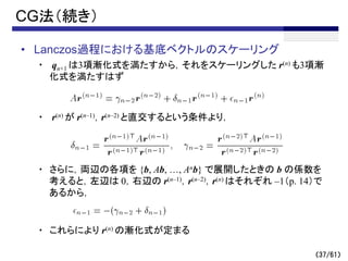 （37/61）
CG法（続き）
• Lanczos過程における基底ベクトルのスケーリング
・ qn+1 は3項漸化式を満たすから，それをスケーリングした r(n) も3項漸
化式を満たすはず
・ r(n) が r(n–1)，r(n–2) と直交するという条件より，
・ さらに，両辺の各項を {b, Ab, …, Anb} で展開したときの b の係数を
考えると，左辺は 0，右辺の r(n–1)，r(n–2)，r(n) はそれぞれ –1（p. 14）で
あるから，
・ これらにより r(n) の漸化式が定まる
 