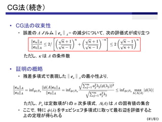 （41/61）
CG法（続き）
• CG法の収束性
・ 誤差の A ノルム∥en∥A = の減少について，次の評価式が成り立つ
ただし，k は A の条件数
• 証明の概略
・ 残差多項式で表現した∥en∥A の最小性より，
ただし，Pn は定数項が1の n 次多項式，L(A) は A の固有値の集合
・ ここで，特に f (l) をチェビシェフ多項式に取って最右辺を評価すると
上の定理が得られる
～
 