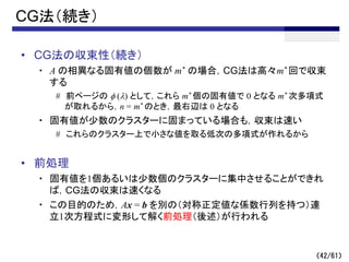 （42/61）
CG法（続き）
• CG法の収束性（続き）
・ A の相異なる固有値の個数が m* の場合，CG法は高々m* 回で収束
する
# 前ページの f (l) として，これら m* 個の固有値で 0 となる m* 次多項式
が取れるから，n = m* のとき，最右辺は 0 となる
・ 固有値が少数のクラスターに固まっている場合も，収束は速い
# これらのクラスター上で小さな値を取る低次の多項式が作れるから
• 前処理
・ 固有値を1個あるいは少数個のクラスターに集中させることができれ
ば，CG法の収束は速くなる
・ この目的のため，Ax = b を別の（対称正定値な係数行列を持つ）連
立1次方程式に変形して解く前処理（後述）が行われる
 