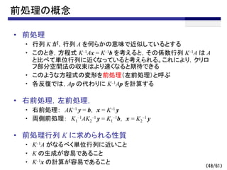 （48/61）
前処理の概念
• 前処理
・ 行列 K が，行列 A を何らかの意味で近似しているとする
・ このとき，方程式 K–1Ax = K–1b を考えると，その係数行列 K–1A は A
と比べて単位行列に近くなっていると考えられる。これにより，クリロ
フ部分空間法の収束はより速くなると期待できる
・ このような方程式の変形を前処理（左前処理）と呼ぶ
・ 各反復では，Ap の代わりに K–1Ap を計算する
• 右前処理，左前処理，
・ 右前処理： AK–1 y = b， x = K–1 y
・ 両側前処理： K1
–1AK2
–1 y = K1
–1b， x = K2
–1 y
• 前処理行列 K に求められる性質
・ K–1A がなるべく単位行列に近いこと
・ K の生成が容易であること
・ K–1x の計算が容易であること
 