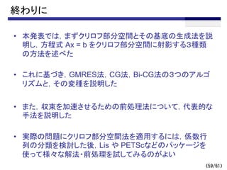 （59/61）
終わりに
• 本発表では，まずクリロフ部分空間とその基底の生成法を説
明し，方程式 Ax = b をクリロフ部分空間に射影する３種類
の方法を述べた
• これに基づき，GMRES法，CG法，Bi-CG法の３つのアルゴ
リズムと，その変種を説明した
• また，収束を加速させるための前処理法について，代表的な
手法を説明した
• 実際の問題にクリロフ部分空間法を適用するには，係数行
列の分類を検討した後，Lis や PETScなどのパッケージを
使って様々な解法・前処理を試してみるのがよい
 