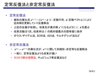 （8/61）
定常反復法と非定常反復法
• 定常反復法
・ 線形の漸化式 x(n+1) = Cx(n) + d （C：定数行列，d：定数ベクトル）により
近似解を更新していく反復解法
・ 上記の反復が収束し，収束先が真の解 x* になるように C，d を選ぶ
・ 収束次数は1次。収束率は C の絶対値最大の固有値に依存
・ ガウス-ザイデル法，SOR法，ADI法，マルチグリッド法など
• 非定常反復法
・ x(n) → x(n+1) の漸化式が，x(n) に関して非線形・非定常な反復解法
・ 一般に，定常反復法よりも収束が速い
・ クリロフ部分空間法，チェビシェフ準反復法など
 
