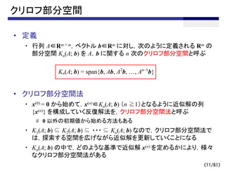 （11/61）
クリロフ部分空間
• 定義
・ 行列 A∈Rm×m，ベクトル b∈Rm に対し，次のように定義される Rm の
部分空間 Kn(A; b) を A，b に関する n 次のクリロフ部分空間と呼ぶ
• クリロフ部分空間法
・ x(0) = 0 から始めて，x(n)∈Kn(A; b) （n ≧1）となるように近似解の列
{x(n)} を構成していく反復解法を，クリロフ部分空間法と呼ぶ
# 0 以外の初期値から始める方法もある
・ K1(A; b) ⊆ K2(A; b) ⊆ ・・・ ⊆ Kn(A; b) なので，クリロフ部分空間法で
は，探索する空間を広げながら近似解を更新していくことになる
・ Kn(A; b) の中で，どのような基準で近似解 x(n) を定めるかにより，様々
なクリロフ部分空間法がある
Kn(A; b) = span{b, Ab, A2
b, …, An–1
b}
 