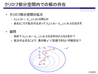 クリロフ部分空間内での解の存在
• クリロフ部分空間の拡大
– Kk(A; b) ⊆ Kk+1(A; b) は明らか
– あるところで拡大が止まって Kk(A; b) = Kk+1(A; b) となるはず．
• 疑問
– 初めて Kk(A; b) = Kk+1(A; b) となるのはどんなときか？
– 拡大が止まることで，真の解 x* に到達できない可能性は？
（12/61）
x0 = 0
x*
x3
x4
K1
K2
K3
x1
x2
K4
K4 = K5
 