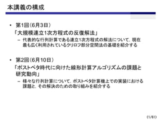 本講義の構成
• 第1回（6月3日）
「大規模連立1次方程式の反復解法」
– 代表的な行列計算である連立1次方程式の解法について，現在
最も広く利用されているクリロフ部分空間法の基礎を紹介する
• 第2回（6月10日）
「ポストペタ時代に向けた線形計算アルゴリズムの課題と
研究動向」
– 様々な行列計算について，ポストペタ計算機上での実装における
課題と，その解決のための取り組みを紹介する
（1/61）
 