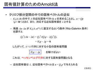 固有値計算のためのArnoldi法
• クリロフ部分空間の中での固有ベクトルの近似
– Kn(A; b) の中で A の近似固有ベクトル x を求めることとし，x = Qy
（y∈Rn）とおく．また，対応する近似固有値を l とする
– 残差 Ax–lx が Kn(A; x(0)) に直交するという条件（Ritz-Galerkin 条件）
を課すと，
したがって，k×k 行列に対する小型の固有値問題
これは，ヘッセンベルグ行列に対する固有値問題となる
– 近似固有値は l，近似固有ベクトルは x = Qny で与えられる
（19/61）
Qn
T
(Ax – lx) = Qn
T
AQny – lQn
T
Qn
= Hny – ly = 0.
Hny = ly を解けばよい
 