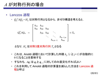（20/61）
A が対称行列の場合
• Lanczos 過程
・ Qn
TAQn = Hn は対称行列となるから，非ゼロ構造を考えると，
となり，Hn は対称3重対角行列 Tn となる
・ これは，Anoldi 過程において計算した内積 hji （i ≧ j+1）が自動的に
0 になることを意味する
・ すなわち，Aqi は qi と qi–1 に対してのみ直交化すればよい
・ これを利用して Arnoldi 過程の計算量を減らした方法を Lanczos 過
程と呼ぶ
 
