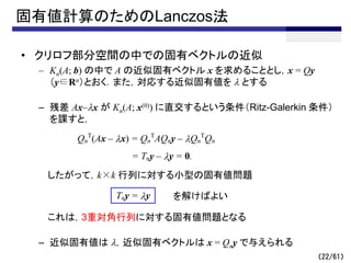 固有値計算のためのLanczos法
• クリロフ部分空間の中での固有ベクトルの近似
– Kn(A; b) の中で A の近似固有ベクトル x を求めることとし，x = Qy
（y∈Rn）とおく．また，対応する近似固有値を l とする
– 残差 Ax–lx が Kn(A; x(0)) に直交するという条件（Ritz-Galerkin 条件）
を課すと，
したがって，k×k 行列に対する小型の固有値問題
これは，3重対角行列に対する固有値問題となる
– 近似固有値は l，近似固有ベクトルは x = Qny で与えられる
（22/61）
Qn
T
(Ax – lx) = Qn
T
AQny – lQn
T
Qn
= Tny – ly = 0.
Tny = ly を解けばよい
 
