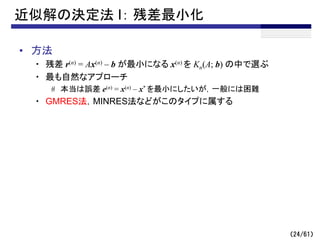 （24/61）
近似解の決定法 I： 残差最小化
• 方法
・ 残差 r(n) = Ax(n) – b が最小になる x(n) を Kn(A; b) の中で選ぶ
・ 最も自然なアプローチ
# 本当は誤差 e(n) = x(n) – x* を最小にしたいが，一般には困難
・ GMRES法，MINRES法などがこのタイプに属する
 