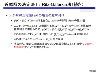 （26/61）
近似解の決定法 II： Ritz-Galerkin法（続き）
• A が対称正定値行列の場合の意味付け
・ f (x) = (1/2) xTAx – xTb とおくと， Ax = b の解は f (x) の最小値
・ ここで， x(n)∈Kn(A; b) と制限すると，x(n) = Qny(n) （y(n)∈Rn）と基底の
線形結合で書けるので，f (x(n)) = (1/2) (Qny(n))T AQny(n) – (Qny(n))Tb
・ これを最小にする y(n) は，微分して Qn
T(AQny(n) – b) = 0 より求まる
・ これは，ちょうど Ax(n) – b ⊥ Kn(A; b) と等価
・ すなわち，Ritz-Galerkin法はクリロフ部分空間 Kn(A; b)の中で f (x(n))
を最小化する x(n) を求めている
 