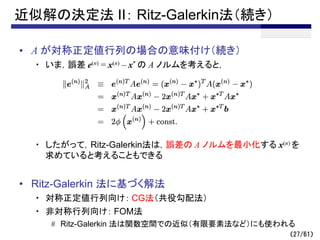（27/61）
近似解の決定法 II： Ritz-Galerkin法（続き）
• A が対称正定値行列の場合の意味付け（続き）
・ いま，誤差 e(n) = x(n) – x* の A ノルムを考えると，
・ したがって，Ritz-Galerkin法は，誤差の A ノルムを最小化する x(n) を
求めていると考えることもできる
• Ritz-Galerkin 法に基づく解法
・ 対称正定値行列向け： CG法（共役勾配法）
・ 非対称行列向け： FOM法
# Ritz-Galerkin 法は関数空間での近似（有限要素法など）にも使われる
 