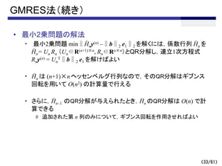 （33/61）
GMRES法（続き）
• 最小2乗問題の解法
・ 最小2乗問題 min∥Hny(n) –∥b∥2 e1∥2 を解くには，係数行列 Hn を
Hn= Un Rn （Un∈R(n+1)×n, Rn∈Rn×n）とQR分解し，連立1次方程式
Rny(n) = Un
T∥b∥2 e1 を解けばよい
・ Hn は (n+1)×nヘッセンベルグ行列なので，そのQR分解はギブンス
回転を用いて O(n2) の計算量で行える
・ さらに，Hn–1 のQR分解が与えられたとき，Hn のQR分解は O(n) で計
算できる
# 追加された第 n 列のみについて，ギブンス回転を作用させればよい
～
～ ～
～
～
～
 
