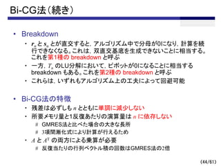 （44/61）
Bi-CG法（続き）
• Breakdown
・ rn と sn とが直交すると，アルゴリズム中で分母が0になり，計算を続
行できなくなる。これは，双直交基底を生成できないことに相当する。
これを第1種の breakdown と呼ぶ
・ 一方，Tn のLU分解において，ピボットが0になることに相当する
breakdown もある。これを第2種の breakdown と呼ぶ
・ これらは，いずれもアルゴリズム上の工夫によって回避可能
• Bi-CG法の特徴
・ 残差は必ずしも n とともに単調に減少しない
・ 所要メモリ量と1反復あたりの演算量は n に依存しない
# GMRES法と比べた場合の大きな長所
# 3項間漸化式により計算が行えるため
・ A と AT の両方による乗算が必要
# 反復当たりの行列ベクトル積の回数はGMRES法の2倍
 