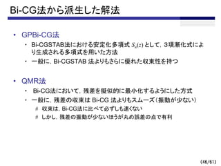 （46/61）
Bi-CG法から派生した解法
• GPBi-CG法
・ Bi-CGSTAB法における安定化多項式 Sn(z) として，３項漸化式によ
り生成される多項式を用いた方法
・ 一般に，Bi-CGSTAB 法よりもさらに優れた収束性を持つ
• QMR法
・ Bi-CG法において，残差を擬似的に最小化するようにした方式
・ 一般に，残差の収束は Bi-CG 法よりもスムーズ（振動が少ない）
# 収束は，Bi-CG法に比べて必ずしも速くない
# しかし，残差の振動が少ないほうが丸め誤差の点で有利
 