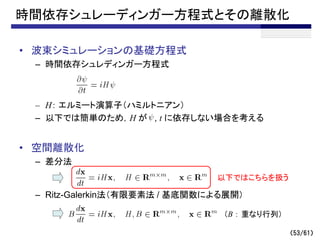 時間依存シュレーディンガー方程式とその離散化
• 波束シミュレーションの基礎方程式
– 時間依存シュレディンガー方程式
– H： エルミート演算子（ハミルトニアン）
– 以下では簡単のため，H が , t に依存しない場合を考える
• 空間離散化
– 差分法
– Ritz-Galerkin法（有限要素法 / 基底関数による展開）
（B ： 重なり行列）
以下ではこちらを扱う
（53/61）
 