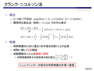 クランク・ニコルソン法
• 導出
– (1,1)次パデ近似： exp(iHDt) ≒ (I – (1/2)iHDt) –1(I + (1/2)iHDt )
– 標準的な導出法： 時刻 t + (1/2)Dt での中心差分
• 特徴
– 時間発展のために連立1次方程式を解くことが必要
– 時間に関して2次精度
– 波動関数のノルムを厳密に保存
• 時間発展演算子の固有値の絶対値は
シュレディンガー方程式の時間発展の計算に最適
（54/61）
 