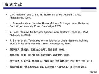 （61/61）
参考文献
• L. N. Trefethen and D. Bau III: “Numerical Linear Algebra”, SIAM,
Philadelphia, 1997.
• H. A. van der Vorst: “Iterative Krylov Methods for Large Linear Systems”,
Cambridge University Press, Cambridge, 2003.
• Y. Saad: “Iterative Methods for Sparse Linear Systems”, 2nd Ed., SIAM,
Philadelphia, 2003.
• R. Barrett et al.: “Templates for the Solution of Linear Systems: Building
Blocks for Iterative Methods”, SIAM, Philadelphia, 1994.
• 藤野清次, 張紹良: “反復法の数理”, 朝倉書店, 1996.
• 杉原正顯, 室田一雄: “線形計算の数理”, 岩波書店, 2009.
• 櫻井鉄也, 松尾宇泰, 片桐孝洋： “数値線形代数の数理とHPC”, 共立出版, 2018.
• 張紹良編著： “計算科学のための基本数理アルゴリズム”, 共立出版, 2019.
 