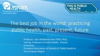 The best job in the world: practicing
public health, past, present, future
Professor John Middleton Hon FFPH, FRCP,
Visiting Professor of Public Health, Chester
University,
President Association of Schools of Public Health in
the European Region
 