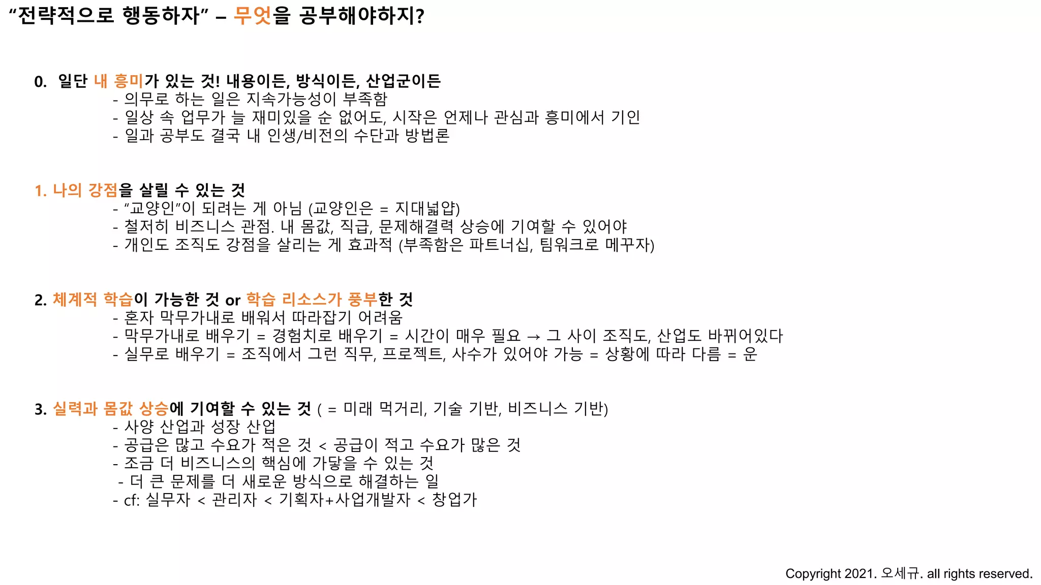 “전략적으로 행동하자” – 무엇을 공부해야하지?
0. 일단 내 흥미가 있는 것! 내용이든, 방식이든, 산업군이든
- 의무로 하는 일은 지속가능성이 부족함
- 일상 속 업무가 늘 재미있을 순 없어도, 시작은 언제나 관심과 흥미에서 기인
- 일과 공부도 결국 내 인생/비전의 수단과 방법론
1. 나의 강점을 살릴 수 있는 것
- “교양인”이 되려는 게 아님 (교양인은 = 지대넓얍)
- 철저히 비즈니스 관점. 내 몸값, 직급, 문제해결력 상승에 기여할 수 있어야
- 개인도 조직도 강점을 살리는 게 효과적 (부족함은 파트너십, 팀워크로 메꾸자)
2. 체계적 학습이 가능한 것 or 학습 리소스가 풍부한 것
- 혼자 막무가내로 배워서 따라잡기 어려움
- 막무가내로 배우기 = 경험치로 배우기 = 시간이 매우 필요 → 그 사이 조직도, 산업도 바뀌어있다
- 실무로 배우기 = 조직에서 그런 직무, 프로젝트, 사수가 있어야 가능 = 상황에 따라 다름 = 운
3. 실력과 몸값 상승에 기여할 수 있는 것 ( = 미래 먹거리, 기술 기반, 비즈니스 기반)
- 사양 산업과 성장 산업
- 공급은 많고 수요가 적은 것 < 공급이 적고 수요가 많은 것
- 조금 더 비즈니스의 핵심에 가닿을 수 있는 것
- 더 큰 문제를 더 새로운 방식으로 해결하는 일
- cf: 실무자 < 관리자 < 기획자+사업개발자 < 창업가
Copyright 2021. 오세규. all rights reserved.
 