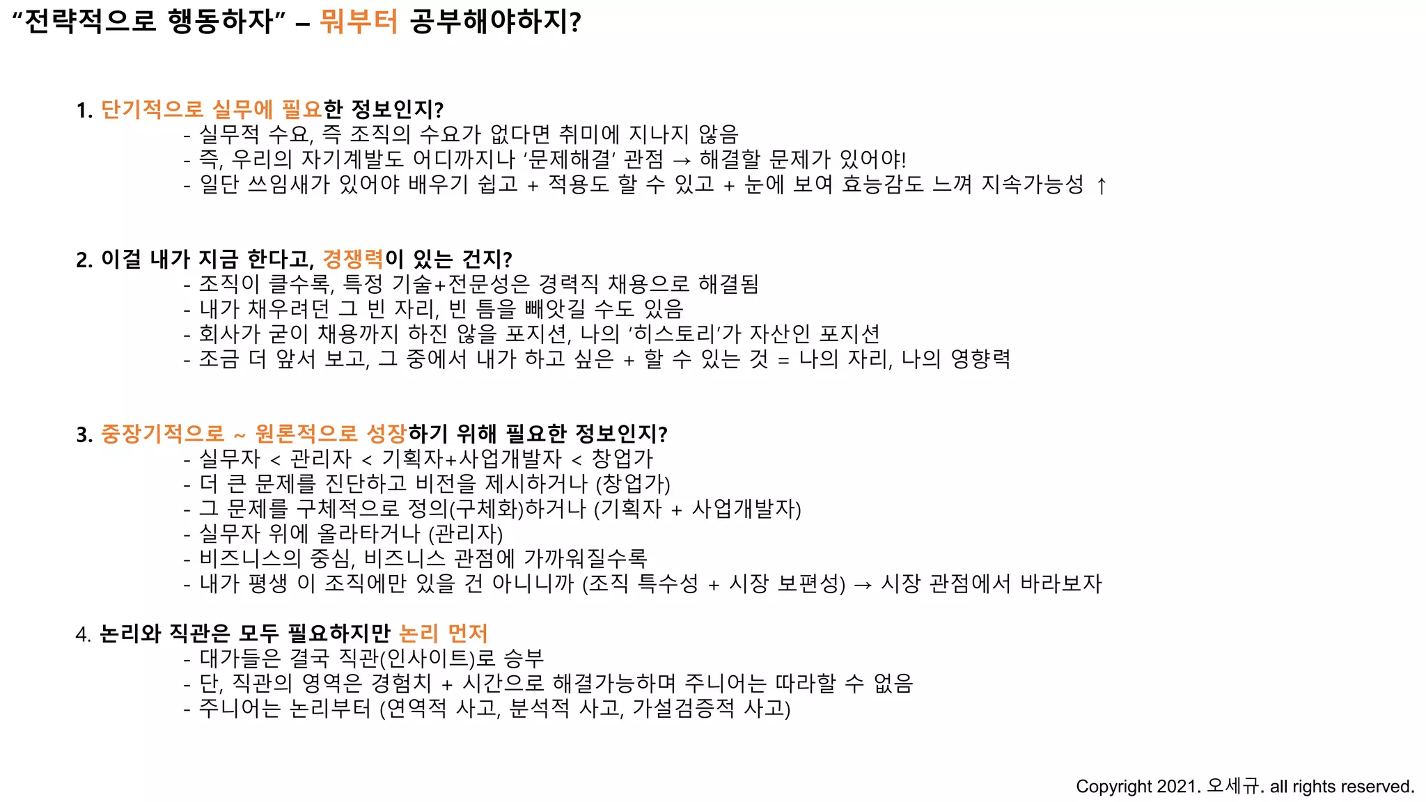 1. 단기적으로 실무에 필요한 정보인지?
- 실무적 수요, 즉 조직의 수요가 없다면 취미에 지나지 않음
- 즉, 우리의 자기계발도 어디까지나 ‘문제해결‘ 관점 → 해결할 문제가 있어야!
- 일단 쓰임새가 있어야 배우기 쉽고 + 적용도 할 수 있고 + 눈에 보여 효능감도 느껴 지속가능성 ↑
2. 이걸 내가 지금 한다고, 경쟁력이 있는 건지?
- 조직이 클수록, 특정 기술+전문성은 경력직 채용으로 해결됨
- 내가 채우려던 그 빈 자리, 빈 틈을 빼앗길 수도 있음
- 회사가 굳이 채용까지 하진 않을 포지션, 나의 ‘히스토리’가 자산인 포지션
- 조금 더 앞서 보고, 그 중에서 내가 하고 싶은 + 할 수 있는 것 = 나의 자리, 나의 영향력
3. 중장기적으로 ~ 원론적으로 성장하기 위해 필요한 정보인지?
- 실무자 < 관리자 < 기획자+사업개발자 < 창업가
- 더 큰 문제를 진단하고 비전을 제시하거나 (창업가)
- 그 문제를 구체적으로 정의(구체화)하거나 (기획자 + 사업개발자)
- 실무자 위에 올라타거나 (관리자)
- 비즈니스의 중심, 비즈니스 관점에 가까워질수록
- 내가 평생 이 조직에만 있을 건 아니니까 (조직 특수성 + 시장 보편성) → 시장 관점에서 바라보자
4. 논리와 직관은 모두 필요하지만 논리 먼저
- 대가들은 결국 직관(인사이트)로 승부
- 단, 직관의 영역은 경험치 + 시간으로 해결가능하며 주니어는 따라할 수 없음
- 주니어는 논리부터 (연역적 사고, 분석적 사고, 가설검증적 사고)
“전략적으로 행동하자” – 뭐부터 공부해야하지?
Copyright 2021. 오세규. all rights reserved.
 