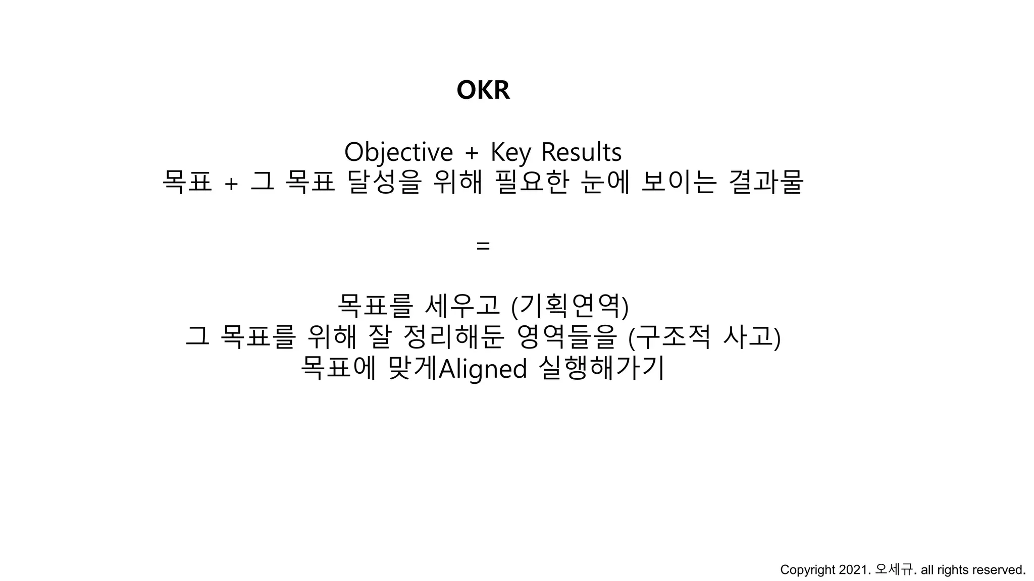 OKR
Objective + Key Results
목표 + 그 목표 달성을 위해 필요한 눈에 보이는 결과물
=
목표를 세우고 (기획연역)
그 목표를 위해 잘 정리해둔 영역들을 (구조적 사고)
목표에 맞게Aligned 실행해가기
Copyright 2021. 오세규. all rights reserved.
 