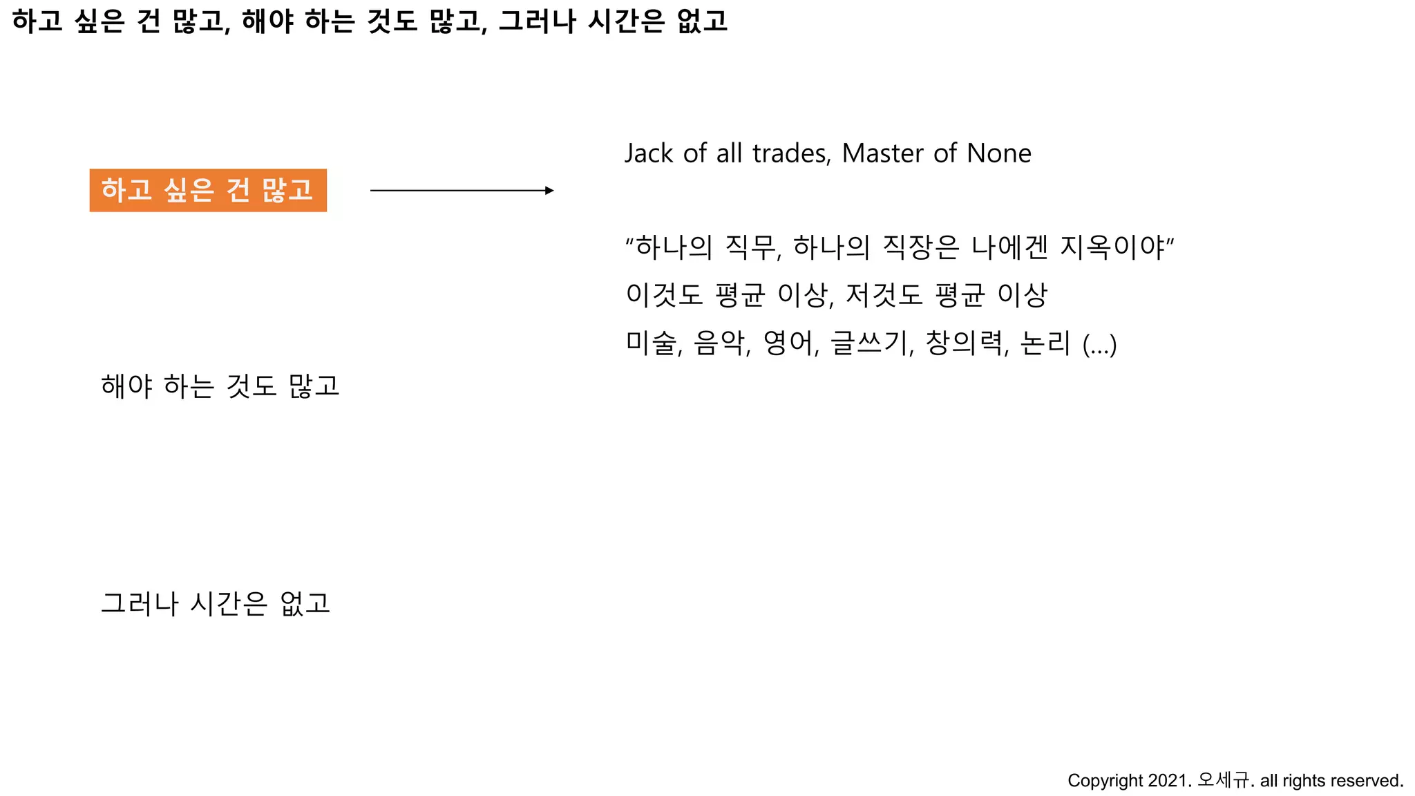 하고 싶은 건 많고, 해야 하는 것도 많고, 그러나 시간은 없고
하고 싶은 건 많고
해야 하는 것도 많고
그러나 시간은 없고
Jack of all trades, Master of None
“하나의 직무, 하나의 직장은 나에겐 지옥이야”
이것도 평균 이상, 저것도 평균 이상
미술, 음악, 영어, 글쓰기, 창의력, 논리 (…)
Copyright 2021. 오세규. all rights reserved.
 