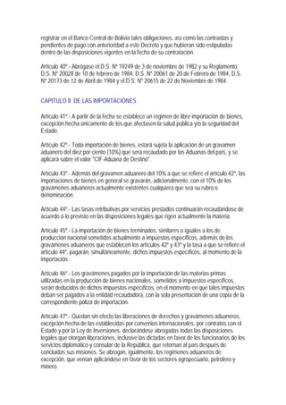 registrar en el Banco Central de Bolivia tales obligaciones, así como las contraídas y
pendientes de pago con anterioridad a este Decreto y que hubieran sido estipuladas
dentro de las disposiciones vigentes en la fecha de su contratación.

Artículo 40º.- Abrógase el D.S. Nº 19249 de 3 de noviembre de 1982 y su Reglamento,
D.S. Nº 20028 de 10 de febrero de 1984, D.S. Nº 20061 de 20 de Febrero de 1984, D.S.
Nº 20173 de 12 de Abril de 1984 y el D.S. Nº 20615 de 22 de Noviembre de 1984.


CAPITULO II DE LAS IMPORTACIONES

Artículo 41º.- A partir de la fecha se establece un régimen de libre importación de bienes,
excepción hecha únicamente de los que afectasen la salud pública y/o la seguridad del
Estado.

Artículo 42º.- Toda importación de bienes, estará sujeta la aplicación de un gravamen
aduanero del diez por ciento (10%),que será recaudado por las Aduanas del país, y se
aplicará sobre el valor "CIF-Aduana de Destino".

Artículo 43º.- Además del gravamen aduanero del 10% a que se refiere el artículo 42º, las
importaciones de bienes en general se gravarán, adicionalmente, con el 10% de los
gravámenes aduaneros actualmente existentes cualquiera que sea su rubro o
denominación.

Artículo 44º.- Las tasas retributivas por servicios prestados continuarán recaudándose de
acuerdo a lo previsto en las disposiciones legales que rigen actualmente la materia.

Artículo 45º.- La importación de bienes terminados, similares o iguales a los de
producción nacional sometidos actualmente a impuestos específicos, además de los
gravámenes aduaneros que establecen los artículos 42º y 43º y la tasa a que se refiere el
artículo 44º, pagarán, simultáneamente, dichos impuestos específicos, al momento de la
importación.

Artículo 46º.- Los gravámenes pagados por la importación de las materias primas
utilizadas en la producción de bienes nacionales, sometidos a impuestos específicos,
serán deducidos de dichos impuestos específicos, en el momento en que tales impuestos
deban ser pagados a la entidad recaudadora, con la sola presentación de una copia de la
correspondiente póliza de importación.

Artículo 47º.- Quedan sin efecto las liberaciones de derechos y gravámenes aduaneros,
excepción hecha de las establecidas por convenios internacionales, por contratos con el
Estado y por la Ley de Inversiones, declarándose abrogadas todas las disposiciones
legales que otorgan liberaciones, inclusive las dictadas en favor de los funcionarios de los
servicios diplomático y consular de la República, que retornan al país después de
concluidas sus misiones. Se abrogan, igualmente, los regímenes aduaneros de
excepción, que venían aplicándose en favor de los sectores agropecuario, petrolero y
minero.
 