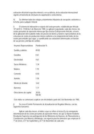 cotización oficial del respectivo mineral, o en su defecto, de la cotización internacional
vigente al momento de efectuarse la exportación o venta interna.

h)      Se eliminan todas las rebajas y tratamientos tributarios de excepción, existentes a
la fecha, para cualquier mineral.

i)      El sistema de indexación o reajuste del costo presunto, establecido por Artículo
10º del D.S. 17248 de 5 de Marzo de 1980, se aplicará reajustando, cada dos meses, los
costos presuntos de operación minera que fija el inciso f) del presente Artículo, a través
de la aplicación del resultante índice de precios de bienes y factores representativos de la
estructura de costos de producción minera conforme a la composición del índice de los
costos porcentuales que sigue, y cuantificando sus variaciones bimensuales en función
de sus precios y del tipo de cambio:

Insumos Representativos        Ponderación %

Sueldo y salarios              49.83

Gasolina                       4.61

Electricidad                   4.61

Sacos Metaleros                1.34

Madera                         1.70

Cemento                        0.50

Xantato                        1.58

Nitrato de Amonio              3.62

Barrenos                       1.71

Otros bienes de capital       30.50
                              100.00

Este índice se comenzará a aplicar con efectividad a partir del 2 de Noviembre de 1985.

j)      Se crea el Comité Permanente de Actualización de Regalías Mineras, con las
siguientes funciones:

-      Aplicar cada dos meses, el índice a que se refiere el inciso (i) y la consiguiente
determinación de los costos presuntos de operación minera, los que se fijarán mediante
Resolución Suprema con participación de los Ministerios de finanzas, de Planeamiento y
Coordinación y de Minería y Metalurgia, con vigencia para los bimestres que empiezan el
1º de Enero, el 1º de Septiembre y el 1º de Noviembre de cada año.
 
