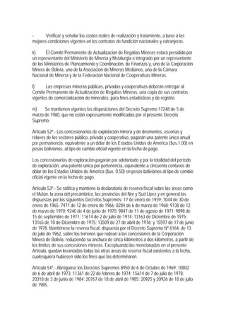 -      Verificar y señalar los costos reales de realización y tratamiento, a base a las
mejores condiciones vigentes en los contratos de fundición nacionales y extranjeras.

k)     El Comité Permanente de Actualización de Regalías Mineras estará presidido por
un representante del Ministerio de Minería y Metalurgia e integrado por un representante
de los Ministerios de Planeamiento y Coordinación, de Finanzas y, uno de la Corporación
Minera de Bolivia, uno de la Asociación de Mineros Medianos, uno de la Cámara
Nacional de Minería y de la Federación Nacional de Cooperativas Mineras.

l)     Las empresas mineras públicas, privadas y cooperativas deberán entregar al
Comité Permanente de Actualización de Regalías Mineras, una copia de sus contratos
vigentes de comercialización de minerales, para fines estadísticos y de registro.

m)    Se mantienen vigentes las disposiciones del Decreto Supremo 17248 de 5 de
marzo de 1980, que no están expresamente modificadas por el presente Decreto
Supremo.

Artículo 52º.- Los concesionarios de explotación minera y de desmontes, escorias y
relaves de los sectores público, privado y cooperativo, pagarán una patente única anual
por permanencia, equivalente a un dólar de los Estados Unidos de América ($us.1.00) en
pesos bolivianos, al tipo de cambio oficial vigente en la fecha de pago.

Los concesionarios de exploración pagarán por adelantado y por la totalidad del período
de exploración, una patente única por pertenencia, equivalente a cincuenta centavos de
dólar de los Estados Unidos de América ($us. 0.50) en pesos bolivianos al tipo de cambio
oficial vigente en la fecha de pago.

Artículo 53º.- Se ratifica y mantiene la declaratoria de reserva fiscal sobre las áreas como
el Mutún, la zona del precámbrico, las provincias del Nor y Sud Lipez y en general las
dispuestas por los siguientes Decretos Supremos: 17 de enero de 1939; 7044 de 30 de
enero de 1965; 7471 de 12 de enero de 1966; 8284 de 6 de marzo de 1968; 9138 de 12
de marzo de 1970; 9240 de 4 de junio de 1970; 9847 de 11 de agosto de 1971; 9898 de
15 de septiembre de 1971; 11614 de 2 de julio de 1974; 13163 de Diciembre de 1975;
13165 de 10 de Diciembre de 1975; 13509 de 27 de abril de 1976; y 15597 de 17 de junio
de 1978. Mantiénese la reserva fiscal, dispuesta por el Decreto Supremo Nº 6164, de 13
de julio de 1962, sobre los terrenos que rodean a las concesiones de la Corporación
Minera de Bolivia, reduciendo su anchura de cinco kilómetros a dos kilómetros, a partir de
los límites de sus concesiones mineras. Exceptuando las mencionadas en el presente
Artículo, quedan levantadas todas las otras áreas de reserva fiscal existentes a la fecha,
cualesquiera hubiesen sido los fines que las determinaron.

Artículo 54º.- Abróganse los Decretos Supremos 8950 de 6 de Octubre de 1969; 10802
de 6 de abril de 1973; 11361 de 22 de febrero de 1974; 15614 de 7 de julio de 1978;
20318 de 3 de junio de 1984; 20767 de 18 de abril de 1985; 20925 y 20926 de 18 de julio
de 1985.
 