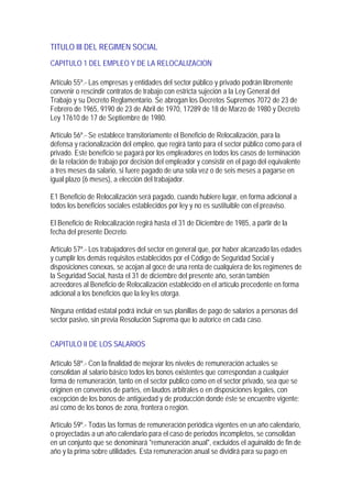 TITULO III DEL REGIMEN SOCIAL
CAPITULO 1 DEL EMPLEO Y DE LA RELOCALIZACION

Artículo 55º.- Las empresas y entidades del sector público y privado podrán libremente
convenir o rescindir contratos de trabajo con estricta sujeción a la Ley General del
Trabajo y su Decreto Reglamentario. Se abrogan los Decretos Supremos 7072 de 23 de
Febrero de 1965, 9190 de 23 de Abril de 1970, 17289 de 18 de Marzo de 1980 y Decreto
Ley 17610 de 17 de Septiembre de 1980.

Artículo 56º.- Se establece transitoriamente el Beneficio de Relocalización, para la
defensa y racionalización del empleo, que regirá tanto para el sector público como para el
privado. Este beneficio se pagará por los empleadores en todos los casos de terminación
de la relación de trabajo por decisión del empleador y consistir en el pago del equivalente
a tres meses da salario, si fuere pagado de una sola vez o de seis meses a pagarse en
igual plazo (6 meses), a elección del trabajador.

E1 Beneficio de Relocalización será pagado, cuando hubiere lugar, en forma adicional a
todos los beneficios sociales establecidos por ley y no es sustituible con el preaviso.

El Beneficio de Relocalización regirá hasta el 31 de Diciembre de 1985, a partir de la
fecha del presente Decreto.

Artículo 57º.- Los trabajadores del sector en general que, por haber alcanzado las edades
y cumplir los demás requisitos establecidos por el Código de Seguridad Social y
disposiciones conexas, se acojan al goce de una renta de cualquiera de los regímenes de
la Seguridad Social, hasta el 31 de diciembre del presente año, serán también
acreedores al Beneficio de Relocalización establecido en el artículo precedente en forma
adicional a los beneficios que la ley les otorga.

Ninguna entidad estatal podrá incluir en sus planillas de pago de salarios a personas del
sector pasivo, sin previa Resolución Suprema que lo autorice en cada caso.


CAPITULO II DE LOS SALARIOS

Artículo 58º.- Con la finalidad de mejorar los niveles de remuneración actuales se
consolidan al salario básico todos los bonos existentes que correspondan a cualquier
forma de remuneración, tanto en el sector publico como en el sector privado, sea que se
originen en convenios de partes, en laudos arbitrales o en disposiciones legales, con
excepción de los bonos de antigüedad y de producción donde éste se encuentre vigente;
así como de los bonos de zona, frontera o región.

Artículo 59º.- Todas las formas de remuneración periódica vigentes en un año calendario,
o proyectadas a un año calendario para el caso de periodos incompletos, se consolidan
en un conjunto que se denominará "remuneración anual", excluidos el aguinaldo de fin de
año y la prima sobre utilidades. Esta remuneración anual se dividirá para su pago en
 