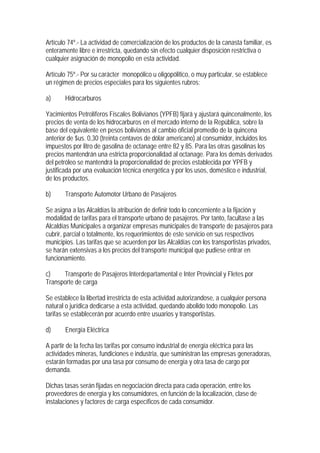 Artículo 74º.- La actividad de comercialización de los productos de la canasta familiar, es
enteramente libre e irrestricta, quedando sin efecto cualquier disposición restrictiva o
cualquier asignación de monopolio en esta actividad.

Artículo 75º.- Por su carácter monopólico u oligopólitico, o muy particular, se establece
un régimen de precios especiales para los siguientes rubros:

a)     Hidrocarburos

Yacimientos Petrolíferos Fiscales Bolivianos (YPFB) fijará y ajustará quincenalmente, los
precios de venta de los hidrocarburos en el mercado interno de la República, sobre la
base del equivalente en pesos bolivianos al cambio oficial promedio de la quincena
anterior de $us. 0,30 (treinta centavos de dólar americano) al consumidor, incluidos los
impuestos por litro de gasolina de octanage entre 82 y 85. Para las otras gasolinas los
precios mantendrán una estricta proporcionalidad al octanage. Para los demás derivados
del petróleo se mantendrá la proporcionalidad de precios establecida por YPFB y
justificada por una evaluación técnica energética y por los usos, doméstico e industrial,
de los productos.

b)     Transporte Automotor Urbano de Pasajeros

Se asigna a las Alcaldías la atribución de definir todo lo concerniente a la fijación y
modalidad de tarifas para el transporte urbano de pasajeros. Por tanto, facultase a las
Alcaldías Municipales a organizar empresas municipales de transporte de pasajeros para
cubrir, parcial o totalmente, los requerimientos de este servicio en sus respectivos
municipios. Las tarifas que se acuerden por las Alcaldías con los transportistas privados,
se harán extensivas a los precios del transporte municipal que pudiese entrar en
funcionamiento.

c)    Transporte de Pasajeros Interdepartamental e Inter Provincial y Fletes por
Transporte de carga

Se establece la libertad irrestricta de esta actividad autorizandose, a cualquier persona
natural o jurídica dedicarse a esta actividad, quedando abolido todo monopolio. Las
tarifas se establecerán por acuerdo entre usuarios y transportistas.

d)     Energía Eléctrica

A partir de la fecha las tarifas por consumo industrial de energía eléctrica para las
actividades mineras, fundiciones e industria, que suministran las empresas generadoras,
estarán formadas por una tasa por consumo de energía y otra tasa de cargo por
demanda.

Dichas tasas serán fijadas en negociación directa para cada operación, entre los
proveedores de energía y los consumidores, en función de la localización, clase de
instalaciones y factores de carga específicos de cada consumidor.
 