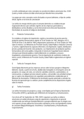 La tarifa combinada por estos conceptos no excederá de dólares americanos $us. 0.045
(cuatro y medio centavos de dólar americano) por kilovatio-hora consumidor.

Los pagos por estos conceptos serán efectuados en pesos bolivianos, al tipo de cambio
oficial, vigente en la fecha de cancelación

Las tarifas de energía eléctrica para el consumo doméstico se establecerán por
negociación directa o por contratos vigentes de las empresas generadoras y
distribuidoras con las Alcaldías y con la intervención de la Dirección Nacional de
Electricidad, de acuerdo al Código de electricidad.

e)     Productos Farmacéuticos

Se restablece el régimen de importación, registro y mecanismo de precios para los
productos químico-farmacéuticos vigente al 10 de Octubre de 1982. Abrógase el D.S.
20195 de fecha 12 de Abril de 1984 y disposiciones posteriores al 10 de Octubre de 1982
sobre la materia. Los Ministerios de Previsión Social y Salud Pública e Industria Comercio
y Turismo, reglamentarán los aspectos inherentes a la importación, registro, distribución>
precios y producción local de estos productos. Las importaciones de productos químico-
farmacéuticos del sector público, incluyendo el sistema de Seguridad Social, deberán
efectuarse por licitación pública e indefectiblemente en cantidades y envases
hospitalarios y denominación genérica. Para la importación de suministros médicos de
interés social, el Ministerio de Previsión Social y Salud Pública reglamentará un régimen
especial.

f)     Tarifas de Transporte Aéreo

Serán fijadas libremente por las empresas aéreas sobre la base pasajero o kilogramo-
kilómetro. Queda, a partir de la fecha, abolido todo monopolio en el transporte aéreo de
pasajeros, de carga y de rutas, así como los subsidios existentes, autorizándose, en
consecuencia, a cualquier persona natural o jurídica, a desarrollar esta actividad siempre
que se sujete a las disposiciones de seguridad y procedimientos establecidos por el
Ministerio de Aeronáutica. El Ministerio de Aeronáutica queda autorizado a extender las
licencias de operación que se soliciten, previo cumplimiento de las disposiciones legales
sobre la materia.

g)     Tarifas Ferroviarias

Las tarifas ferroviarias de pasajeros y carga, serán fijadas por la Empresa Nacional de
Ferrocarriles (ENFE) y aprobadas por el Ministerio de transportes y Comunicaciones.

Con efecto al lº de Septiembre de 1985, ENFE reajustará sus tarifas en dólares
americanos al cambio oficial para carga de exportación e importación en general,
estableciendo una tarifa por tonelada-kilómetro o pasajero-kilómetro que en ningún caso
será superior a la que aplican los ferrocarriles extranjeros en los correspondientes tramos
de conexión Ollague/Antofagasta; Visviri/Arica; Corumbá/Santos y Pocitos/Rosario,
respectivamente.
 