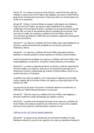 Artículo 79º.- En un plazo no mayor de treinta (30) días, a partir de la fecha, todas las
entidades y empresas del Sector Público están obligadas a presentar a CONEPLAN un
programa de racionalización de personal, el mismo que deberá ser instrumentado a los
30 días de su aprobación.

Artículo 80º.- El Banco Central de Bolivia no otorgará crédito alguno a las entidades y
empresas del Sector Público, que hubiesen dado cumplimiento a los requisitos
establecidos en los artículos precedentes, aprobados sus presupuestos para la gestión
del año 1985, así como el correspondiente plan de racionalización de personal. Toda
concesión de crédito a las empresas o entidades del Sector Público, deberá ser
necesariamente aprobada por CONEPLAN, preservando las regulaciones del programa
monetario del Gobierno.

Artículo 81º.- Las empresas y entidades del Sector Público, bajo responsabilidad de sus
ejecutivos, quedan terminantemente prohibidas de incrementar su personal de
empleados y obreros.

Artículo 82º.- Las empresas y entidades del Sector Público sólo podrán mantener
depósitos en moneda nacional en cuentas bancarias en el Banco Central de Bolivia

Queda terminantemente prohibido a las empresas y Entidades del Sector Público, bajo
responsabilidad de sus Ejecutivos, el mantener cuentas bancarias en el extranjero.

Artículo 83º.- La compra y asignación de divisas con destino a cubrir los requerimientos
del Sector Público y sus empresas, deberán ser necesariamente autorizadas por el
ministerio de Finanzas y administradas por el Banco Central de Bolivia a través de sus
cuentas bancarias en el extranjero.

Se prohíbe a las empresas públicas y a las Corporaciones Regionales de Desarrollo
realizar cualquier tipo de inversión en bienes de capital y en activos fijos hasta el 31 de
diciembre de 1985.

Los proyectos de inversión en ejecución o en licitación deberán necesariamente ser
ratificados por CONEPLAN para proseguir en su ejecución.

Artículo 84º.- Todas las empresas y entidades del Sector Público están obligadas a
presentar anualmente estados dictaminados por auditores externos.

Artículo 85º.- La gestión de los principales Ejecutivos de las empresas y entidades del
Sector Público será avaluada anualmente por el Directorio en función a los resultados
financieros de las empresas, debiendo quedar constancia en acta.


CAPITULO II DEL SECTOR DE HIDROCARBUROS

Artículo 86º.- Se dispone la descentralización de Yacimientos Petrolíferos Fiscales
Bolivianos mediante la creación de las siguientes tres empresas subsidiarias dotadas de
 