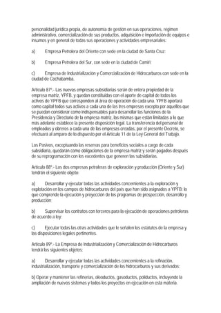 personalidad jurídica propia, de autonomía de gestión en sus operaciones, régimen
administrativo, comercialización de sus productos, adquisición e importación de equipos e
insumos y en general de todas sus operaciones y actividades empresariales:

a)     Empresa Petrolera del Oriente con sede en la ciudad de Santa Cruz;

b)     Empresa Petrolera del Sur, con sede en la ciudad de Camiri;

c)     Empresa de Industrialización y Comercialización de Hidrocarburos con sede en la
ciudad de Cochabamba.

Artículo 87º.- Las nuevas empresas subsidiarias serán de entera propiedad de la
empresa matriz, YPFB, y quedan constituidas con el aporte de capital de todos los
activos de YPFB que corresponden al área de operación de cada una. YPFB aportará
como capital todos sus activos a cada una de las tres empresas excepto por aquellos que
se puedan considerar como indispensables para desarrollar las funciones de la
Presidencia y Directorio de la empresa matriz, las mismas que están limitadas a lo que
más adelante establece la presente disposición legal. La transferencia del personal de
empleados y obreros a cada una de las empresas creadas, por el presente Decreto, se
efectuará al amparo de lo dispuesto por el Artículo 11 de la Ley General del Trabajo.

Los Pasivos, exceptuando las reservas para beneficios sociales a cargo de cada
subsidiaria, quedarán como obligaciones de la empresa matriz y serán pagados después
de su reprogramación con los excedentes que generen las subsidiarias.

Artículo 88º.- Las dos empresas petroleras de exploración y producción (Oriente y Sur)
tendrán el siguiente objeto:

a)     Desarrollar y ejecutar todas las actividades concernientes a la exploración y
explotación en los campos de hidrocarburos del país que han sido asignados a YPFB; lo
que comprende la ejecución y proyección de los programas de prospección, desarrollo y
producción;

b)     Supervisar los contratos con terceros para la ejecución de operaciones petroleras
de acuerdo a ley;

c)      Ejecutar todas las otras actividades que le señalen los estatutos de la empresa y
las disposiciones legales pertinentes.

Artículo 89º.- La Empresa de Industrialización y Comercialización de Hidrocarburos
tendrá los siguientes objetos:

a)      Desarrollar y ejecutar todas las actividades concernientes a la refinación,
industrialización, transporte y comercialización de los hidrocarburos y sus derivados;

b) Operar y mantener las refinerías, oleoductos, gasoductos, poliductos, incluyendo la
ampliación de nuevos sistemas y todos los proyectos en ejecución en esta materia.
 