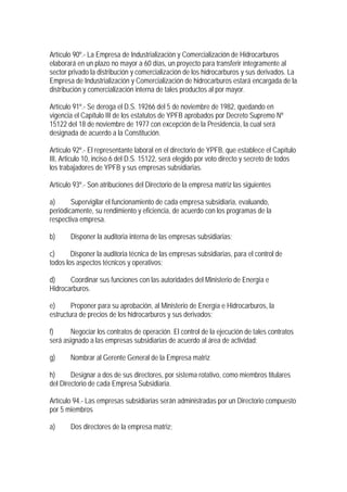 Artículo 90º.- La Empresa de Industrialización y Comercialización de Hidrocarburos
elaborará en un plazo no mayor a 60 días, un proyecto para transferir íntegramente al
sector privado la distribución y comercialización de los hidrocarburos y sus derivados. La
Empresa de Industrialización y Comercialización de hidrocarburos estará encargada de la
distribución y comercialización interna de tales productos al por mayor.

Artículo 91º.- Se deroga el D.S. 19266 del 5 de noviembre de 1982, quedando en
vigencia el Capítulo III de los estatutos de YPFB aprobados por Decreto Supremo Nº
15122 del 18 de noviembre de 1977 con excepción de la Presidencia, la cual será
designada de acuerdo a la Constitución.

Artículo 92º.- El representante laboral en el directorio de YPFB, que establece el Capítulo
III, Articulo 10, inciso 6 del D.S. 15122, será elegido por voto directo y secreto de todos
los trabajadores de YPFB y sus empresas subsidiarias.

Artículo 93º.- Son atribuciones del Directorio de la empresa matriz las siguientes

a)      Supervigilar el funcionamiento de cada empresa subsidiaria, evaluando,
periódicamente, su rendimiento y eficiencia, de acuerdo con los programas de la
respectiva empresa.

b)     Disponer la auditoria interna de las empresas subsidiarias;

c)      Disponer la auditoria técnica de las empresas subsidiarias, para el control de
todos los aspectos técnicos y operativos;

d)     Coordinar sus funciones con las autoridades del Ministerio de Energía e
Hidrocarburos.

e)      Proponer para su aprobación, al Ministerio de Energía e Hidrocarburos, la
estructura de precios de los hidrocarburos y sus derivados;

f)     Negociar los contratos de operación. El control de la ejecución de tales contratos
será asignado a las empresas subsidiarias de acuerdo al área de actividad;

g)     Nombrar al Gerente General de la Empresa matriz

h)      Designar a dos de sus directores, por sistema rotativo, como miembros titulares
del Directorio de cada Empresa Subsidiaria.

Artículo 94.- Las empresas subsidiarias serán administradas por un Directorio compuesto
por 5 miembros

a)     Dos directores de la empresa matriz;
 