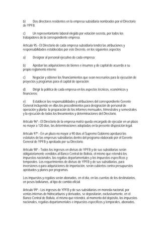 b)    Dos directores residentes en la empresa subsidiaria nombrados por el Directorio
de YPFB.

c)     Un representantante laboral elegido por votación secreta, por todos los
trabajadores de la correspondiente empresa.

Artículo 95.- El Directorio de cada empresa subsidiaria tendrá las atribuciones y
responsabilidades establecidas por este Decreto, en los siguientes aspectos

a)     Designar al personal ejecutivo de cada empresa;

b)      Aprobar las adquisiciones de bienes e insumos y de capital de acuerdo a su
propio reglamento interno;

c)     Negociar y obtener los financiamientos que sean necesarios para la ejecución de
proyectos y programas para el capital de operación;

d)      Dirigir la política de cada empresa en los aspectos técnicos, económicos y
financieros;

e)      Establecer las responsabilidades y atribuciones del correspondiente Gerente
General incluyendo en ellas los procedimientos para designación de personal de
operación y planta; la preparación de los informes mensuales, trimestrales y semestrales
y la ejecución de todos los lineamientos y determinaciones del Directorio.

Artículo 96º.- El Directorio de la empresa matriz queda encargado de ejecutar en un plazo
no mayor a 120 días, las determinaciones adoptadas en la presente disposición legal.

Artículo 97º.- En un plazo no mayor a 90 días el Supremo Gobierno aprobará los
estatutos de las empresas subsidiarias dentro del programa elaborado por el Gerente
General de YPFB y aprobado por su Directorio.

Artículo 98º.- Todos los ingresos en divisas de YPFB y de sus subsidiarias serán
obligatoriamente vendidos al Banco Central de Bolivia, el mismo que retendrá los
impuestos nacionales, las regalías departamentales y los impuestos específicos y
temporales. Los requerimientos de divisas de YPFB y de sus subsidiarias, para
inversiones o para adquisiciones de importación, serán cubiertos contra presupuestos
aprobados y planes por programas.

Los impuestos y regalías serán abonados, en el día, en las cuentas de los destinatarios,
en pesos bolivianos, al tipo de cambio oficial.

Artículo 99º.- Los ingresos de YPFB y de sus subsidiarias en moneda nacional, por
ventas internas de hidrocarburos y derivados, se depositarán, exclusivamente, en el
Banco Central de Bolivia, el mismo que retendrá, al momento del depósito, los impuestos
nacionales, regalías departamentales e impuestos específicos y temporales, abonados,
 