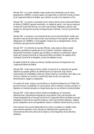 Artículo 104º.- Las cuatro unidades empresariales descentralizadas son de entera
propiedad de CONIBOL y estarán sujetas a la supervisión y control del Consejo General
de la Corporación Minera de Bolivia, que mantiene su sede en la ciudad de La Paz.

Artículo 105º.- Los activos e inventarios de los centros mineros de la Corporación Minera
de Bolivia (COMIBOL) quedan transferidos, en calidad de aporte, a las nuevas empresas
creadas por el presente Decreto, así como el personal de empleados y obreros cuyo
traspaso se efectuará de acuerdo a lo dispuesto por el Artículo 11 de la Ley General del
Trabajo.

Artículo 106º.- Los pasivos, con excepción de las reservas para beneficios sociales que
absorberá cada una de las empresas por el personal que le corresponde, quedan como
obligaciones de COMIBOL y serán pagados, después de su reprogramación, con los
excedentes que generen las subsidiarias.

Artículo 107º.- En el término de noventa (90) días, cada empresa minera estatal,
adoptará y gestionará la aprobación de sus Estatutos. Asimismo, elaborará los
documentos inventarios y registros que acrediten y revaloricen su patrimonio, bajo la
tuición del Consejo General de la Corporación Minera de Bolivia y la auditoría de la
Contraloría General de la República, con las formalidades de ley.

El capital social de las empresas mineras estatales pertenecerá íntegramente a la
Corporación Minera de Bolivia.

Artículo 108º.- Cada empresa minera estatal, en ejercicio de su autonomía de gestión,
elaborará sus propias políticas de administración y de operación, bajo criterios
empresariales de rentabilidad y eficiencia. Dichas empresas concertarán entre ellas y con
terceros, contratos de servicios en función del mejor uso de sus respectivas
infraestructuras, equipos y maquinarias.

En cuanto a la venta, compra y uso de divisas se atendrán lo dispuesto en el Título I del
presente Decreto, no pudiendo, en consecuencia, abrir ni mantener cuentas corrientes, ni
depósitos en moneda extranjera en ningún banco que no sea el Banco Central de Bolivia.

Artículo 109º.- Cada empresa minera estatal será dirigida por un Consejo de
Administración Cogestionaria integrado por un presidente y dos representantes del
Estado designados por el Consejo General de la Corporación Minera de Bolivia y por dos
trabajadores activos de la respectiva empresa, como representantes laborales, elegidos
por los trabajadores de la correspondiente empresa, mediante votación directa y secreta.

Para mantener la necesaria independencia de criterio, no podrán ser elegidos como
representantes laborales en los consejos de administración cogestionaria, los
funcionarios de dirección y fianza de la empresa, ni los integrantes de las directivas
sindicales.
 
