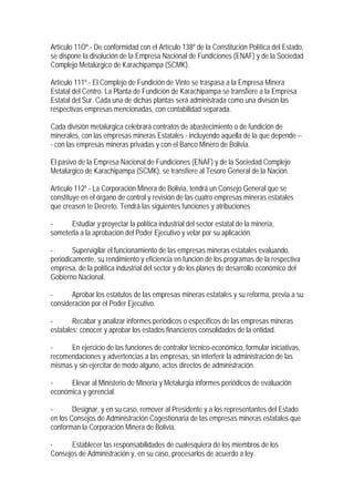 Artículo 11Oº.- De conformidad con el Artículo 138º de la Constitución Política del Estado,
se dispone la disolución de la Empresa Nacional de Fundiciones (ENAF) y de la Sociedad
Complejo Metalúrgico de Karachipampa (SCMK).

Artículo 111º.- El Complejo de Fundición de Vinto se traspasa a la Empresa Minera
Estatal del Centro. La Planta de Fundición de Karachipampa se transfiere a la Empresa
Estatal del Sur. Cada una de dichas plantas será administrada como una división las
respectivas empresas mencionadas, con contabilidad separada.

Cada división metalúrgica celebrará contratos de abastecimiento o de fundición de
minerales, con las empresas mineras Estatales - incluyendo aquella de la que depende --
- con las empresas mineras privadas y con el Banco Minero de Bolivia.

El pasivo de la Empresa Nacional de Fundiciones (ENAF) y de la Sociedad Complejo
Metalúrgico de Karachipampa (SCMK), se transfiere al Tesoro General de la Nación.

Artículo 112º.- La Corporación Minera de Bolivia, tendrá un Consejo General que se
constituye en el órgano de control y revisión de las cuatro empresas mineras estatales
que creasen te Decreto. Tendrá las siguientes funciones y atribuciones

-     Estudiar y proyectar la política industrial del sector estatal de la minería,
someterla a la aprobación del Poder Ejecutivo y velar por su aplicación.

-       Supervigilar el funcionamiento de las empresas mineras estatales evaluando,
periódicamente, su rendimiento y eficiencia en función de los programas de la respectiva
empresa, de la política industrial del sector y de los planes de desarrollo económico del
Gobierno Nacional.

-      Aprobar los estatutos de las empresas mineras estatales y su reforma, previa a su
consideración por el Poder Ejecutivo.

-       Recabar y analizar informes periódicos o específicos de las empresas mineras
estatales; conocer y aprobar los estados financieros consolidados de la entidad.

-     En ejercicio de las funciones de contralor técnico-económico, formular iniciativas,
recomendaciones y advertencias a las empresas, sin interferir la administración de las
mismas y sin ejercitar de modo alguno, actos directos de administración.

-     Elevar al Ministerio de Minería y Metalurgia informes periódicos de evaluación
económica y gerencial.

-       Designar, y en su caso, remover al Presidente y a los representantes del Estado
en los Consejos de Administración Cogestionaria de las empresas mineras estatales que
conforman la Corporación Minera de Bolivia.

-     Establecer las responsabilidades de cualesquiera de los miembros de los
Consejos de Administración y, en su caso, procesarlos de acuerdo a ley.
 