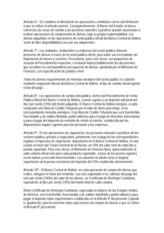 Artículo 6º.- Se establece la libertad de las operaciones cambiarias con la sola limitación
a que se refiere el artículo anterior. Consiguientemente, el Banco del Estado, la banca
comercial, las casas de cambio y las personas naturales o jurídicas quedan autorizadas a
realizar operaciones de compraventa de divisas, bajo su propia responsabilidad. Las
divisas adquiridas en las operaciones de venta pública oficial del Banco Central de Bolivia
serán de libre disponibilidad o uso por sus adquirentes.

Artículo 7º.- Las entidades, instituciones y empresas del sector público deberán
proveerse de divisas a través de la venta pública oficial, para todas sus necesidades de
importación de bienes y servicios. Presentarán, para este efecto, sus propuestas de
acuerdo al Procedimiento respectivo, e incluirán imprescindiblemente los documentos
que acrediten su correspondiente presupuesto de divisas, aprobado por el Ministerio de
Finanzas, con especificación de partida e ítem.

Todos los demás requerimientos de moneda extranjera del sector público se cubrirán
mediante asignación directa del Banco Central de Bolivia, al tipo de cambio oficial vigente
el día del pago.

Artículo 8º.- Las operaciones de compra del público, dentro del Procedimiento de Venta
Pública Oficial del Banco Central de Bolivia, estarán sujetas a un depósito adicional del
diez por ciento (10%) del monto adquirido. El Banco Central de Bolivia otorgará, a cada
comprador una Nota de Crédito Tributario por el valor de dicho porcentaje, en la
correspondiente moneda extranjera. Esta Nota de Crédito Tributario que será transferible,
fraccionable y de validez ilimitada, podrá utilizarse para el pago de derechos arancelarios
y para el pago del impuesto de remisión de rentas al exterior, establecido por las
disposiciones legales vigentes para las personas y las empresas.

Artículo 9º.- En las operaciones de exportación, las personas naturales o jurídicas de los
sectores público, privado y cooperativo, juntamente con el pago de las correspondientes
regalías o impuestos de exportación, depositarán en el Banco Central de Bolivia, en una
cuenta en favor del Tesoro General de la Nación, un 10% del valor neto de cada lote o
partida exportada. Para este efecto, el Ministerio de Finanzas fijará, quincenalmente el
valor unitario oficial neto para cada producto exportable, a base de los precios vigentes
en las bolsas y mercado internacionales. Las aduanas no darán curso a ninguna
exportación sin la previa constancia del depósito del 10% establecido anteriormente.

Artículo 10º.- El Banco Central de Bolivia, en cada operación de compra de divisas que
realice, otorgará en favor del vendedor, sea éste exportador o no, además del pago del
cien por ciento (100%) del valor de las divisas, un Certificado de Reintegro Cambiario,
equivalente al diez por ciento (10%) del monto total de cada compra.

Dicho Certificado de Reintegro Cambiario, expresado en dólares de los Estados Unidos
de América, será transferible, fraccionable y de validez indefinida y podrá utilizarse para
pagar el depósito sobre exportaciones establecido en el Articulo 9º del presente Capítulo
o, igualmente, para la retención sobre operaciones de compra de divisas a que se refiere
el Artículo 8º precedente.
 