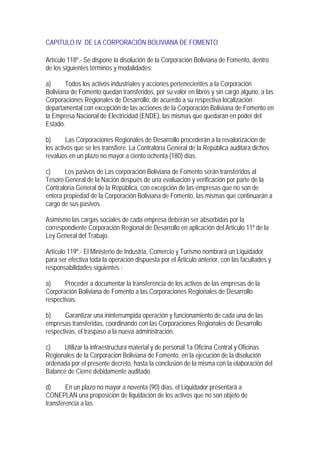 CAPITULO IV DE LA CORPORACIÓN BOLIVIANA DE FOMENTO

Artículo 118º.- Se dispone la disolución de la Corporación Boliviana de Fomento, dentro
de los siguientes términos y modalidades:

a)      Todos los activos industriales y acciones pertenecientes a la Corporación
Boliviana de Fomento quedan transferidos, por su valor en libros y sin cargo alguno, a las
Corporaciones Regionales de Desarrollo, de acuerdo a su respectiva localización
departamental con excepción de las acciones de la Corporación Boliviana de Fomento en
la Empresa Nacional de Electricidad (ENDE), las mismas que quedarán en poder del
Estado.

b)       Las Corporaciones Regionales de Desarrollo procederán a la revalorización de
los activos que se les transfiere. La Contraloría General de la República auditará dichos
revalúos en un plazo no mayor a ciento ochenta (180) días.

c)     Los pasivos de Las corporación Boliviana de Fomento serán transferidos al
Tesoro General de la Nación después de una evaluación y verificación por parte de la
Contraloría General de la República, con excepción de las empresas que no son de
entera propiedad de la Corporación Boliviana de Fomento, las mismas que continuarán a
cargo de sus pasivos.

Asimismo las cargas sociales de cada empresa deberán ser absorbidas por la
correspondiente Corporación Regional de Desarrollo en aplicación del Articulo 11º de la
Ley General del Trabajo.

Artículo 119º.- El Ministerio de Industria, Comercio y Turismo nombrará un Liquidador
para ser efectiva toda la operación dispuesta por el Articulo anterior, con las facultades y
responsabilidades siguientes :

a)     Proceder a documentar la transferencia de los activos de las empresas de la
Corporación Boliviana de Fomento a las Corporaciones Regionales de Desarrollo
respectivas.

b)     Garantizar una ininterrumpida operación y funcionamiento de cada una de las
empresas transferidas, coordinando con las Corporaciones Regionales de Desarrollo
respectivas, el traspaso a la nueva administración.

c)    Utilizar la infraestructura material y de personal 1a Oficina Central y Oficinas
Regionales de la Corporación Boliviana de Fomento, en la ejecución de la disolución
ordenada por el presente decreto, hasta la conclusión de la misma con la elaboración del
Balance de Cierre debidamente auditado.

d)      En un plazo no mayor a noventa (90) días, el Liquidador presentará a
CONEPLAN una proposición de liquidación de los activos que no son objeto de
transferencia a las
 
