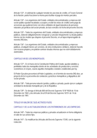 Artículo 133º.- A solicitud de cualquier tenedor de una nota de crédito, el Tesoro General
de la Nación, podrá fraccionar la misma para facilitar el pago de montos parciales.

Artículo 134º.- Los organismos del Estado; entidades descentralizadas y empresas del
sector público quedan facultadas a aceptar y recibir las notas de crédito como pago de
acreencias que pudieran tener con otras entidades de igual naturaleza de personas
naturales y/o jurídicas del sector privado, de lazo vencido a la fecha del presente Decreto.

Artículo 135º.- Todos los organismos del Estado, entidades descentralizadas y empresas
públicas, deberán obligatoriamente renegociar y cancelar íntegramente su deuda pública
interna con los medios que dispone el presente Decreto, en un lapso improrrogable de
noventa (90) días.

Artículo 136º.- Los organismos del Estado, entidades descentralizadas y empresas
públicas, al adquirir bienes y/o servicios, de otras instituciones similares, deberán hacerlo
con recursos propios y no podrán contraer deudas internas que no estén debidamente
autorizadas.


CAPITULO VII DE LOS MONOPOLIOS

Artículo 137º.- En el marco de la Constitución Política del Estado, quedan abolidos y
prohibidos todos los monopolios dentro de las actividades de producción y servicios
económicos en el país, exacto aquellos monopolios estatales establecidos por ley.

El Poder Ejecutivo presentará al Poder Legislativo, en el término de noventa (90) días, un
proyecto de la Ley preventiva de conductas y prácticas monopólicas y oligopólicas del
sector privado.

Artículo 138º.- Toda persona natural o jurídica, pública o privada, puede ejercer cualquier
actividad no declarada monopolio por y de la República.

Artículo 139º.- Se deroga el Artículo 800 del Decreto Supremo 10 Nº 9028 de 10 de
Diciembre de 1969, y los Artículos 56 al 59 del Decreto Supremo 18751 de 14 de
Diciembre de 1981.


TITULO VI VALOR DE SUS ACTIVOS FIJOS
CAPITULO 1 DE LA ACTUALIZACION DE LOS PATRIMONIOS DE LAS EMPRESAS

Artículo 140º.- Todas las empresas públicas y privadas actualizarán en forma obligatoria
el valor de sus activos fijos.

Artículo 141º.- Se modifican los Artículos del Decreto Supremo 17240, con la siguiente
redacción.
 