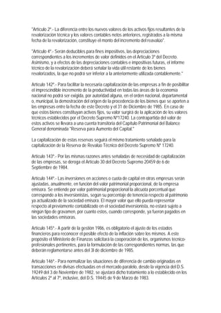 "Artículo 2º.- La diferencia entre los nuevos valores de los activos fijos resultantes de la
revalorización técnica y los valores contables netos anteriores, registrados a la misma
fecha de la revalorización, constituye el monto del incremento del reavalúo".

"Artículo 4º.- Serán deducibles para fines impositivos, las depreciaciones
correspondientes a los incrementos de valor definidos en el Artículo 3º del Decreto.
Asimismo, y a efectos de las depreciaciones contables e impositivas futuras, el informe
técnico de la revalorización deberá señalar la vida útil restante de los bienes
revalorizados, la que no podrá ser inferior a la anteriormente utilizada contablemente."

Artículo 142º.- Para facilitar la necesaria capitalización de las empresas a fin de posibilitar
el imprescindible incremento de la productividad en todas las áreas de la economía
nacional no podrá ser exigida, por autoridad alguna, en el orden nacional, departamental
o, municipal, la demostración del origen de la procedencia de los bienes que se aporten a
las empresas entre la fecha de este Decreto y el 31 de Diciembre de 1985. En caso de
que estos bienes constituyan activos fijos, su valor surgirá de la aplicación de los valores
técnicos establecidos por el Decreto Supremo Nº17240. La contrapartida del valor de
estos activos se llevara a una cuenta transitoria del Capítulo Patrimonial del Balance
General denominada "Reserva para Aumento del Capital."

La capitalización de estas reservas seguirá el mismo tratamiento señalado para la
capitalización de la Reserva de Revalúo Técnico del Decreto Supremo Nº 17240.

Artículo 143º.- Por las mismas razones antes señaladas de necesidad de capitalización
de las empresas, se deroga el Artículo 30 del Decreto Supremo 20459 de 6 de
Septiembre de 1984.

Artículo 144º.- Las inversiones en acciones o cuota de capital en otras empresas serán
ajustadas, anualmente, en función del valor patrimonial proporcional, de la empresa
emisora. Se entiende por valor patrimonial proporcional la alícuota porcentual que
corresponde a los inversionistas, según su porcentaje de tenencia respecto al patrimonio
ya actualizado de la sociedad emisora. El mayor valor que ello pueda representar
respecto al previamente contabilizado en el sociedad inversionista, no estará sujeto a
ningún tipo de gravamen, por cuanto estos, cuando corresponde, ya fueron pagados en
las sociedades emisoras.

Artículo 145º.- A partir de la gestión 1986, es obligatorio el ajuste de los estados
financieros para reconocer el posible efecto de la inflación sobre los mismos. A este
propósito el Ministerio de Finanzas solicitará la cooperación de los, organismos técnico-
profesionales pertinentes, para la formulación de las correspondientes normas, las que
deberán reglamentarse antes del 3l de diciembre de 1985.

Artículo 146º.- Para normalizar las situaciones de diferencia de cambio originadas en
transacciones en divisas efectuadas en el mercado paralelo, desde la vigencia del D.S.
19249 del 3 de Noviembre de 1982, se ajustará dicho tratamiento a lo establecido en los
Artículos 2º al 7º, inclusive, del D.S. 19445 de 9 de Marzo de 1983.
 