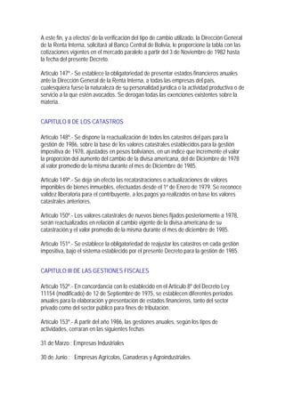 A este fin, y a efectos' de la verificación del tipo de cambio utilizado, la Dirección General
de la Renta Interna, solicitará al Banco Central de Bolivia, le proporcione la tabla con las
cotizaciones vigentes en el mercado paralelo a partir del 3 de Noviembre de 1982 hasta
la fecha del presente Decreto.

Artículo 147º.- Se establece la obligatoriedad de presentar estados financieros anuales
ante la Dirección General de la Renta Interna, a todas las empresas del país,
cualesquiera fuese la naturaleza de su personalidad jurídica o la actividad productiva o de
servicio a la que estén avocados. Se derogan todas las exenciones existentes sobre la
materia.


CAPITULO II DE LOS CATASTROS

Artículo 148º.- Se dispone la reactualización de todos los catastros del país para la
gestión de 1986, sobre la base de los valores catastrales establecidos para la gestión
impositiva de 1978, ajustados en pesos bolivianos, en un índice que incremente el valor
la proporción del aumento del cambio de la divisa americana, del de Diciembre de 1978
al valor promedio de la misma durante el mes de Diciembre de 1985.

Artículo 149º.- Se deja sin efecto las recatastraciones o actualizaciones de valores
imponibles de bienes inmuebles, efectuadas desde el 1º de Enero de 1979. Se reconoce
validez liberatoria para el contribuyente, a los pagos ya realizados en base los valores
catastrales anteriores.

Artículo 150º.- Los valores catastrales de nuevos bienes fijados posteriormente a 1978,
serán reactualizados en relación al cambio vigente de la divisa americana de su
catastración,y el valor promedio de la misma durante el mes de diciembre de 1985.

Artículo 151º.- Se establece la obligatoriedad de reajustar los catastros en cada gestión
impositiva, bajo el sistema establecido por el presente Decreto para la gestión de 1985.


CAPITULO III DE LAS GESTIONES FISCALES

Artículo 152º.- En concordancia con lo establecido en el Artículo 8º del Decreto Ley
11154 (modificado) de 12 de Septiembre de 1975, se establecen diferentes períodos
anuales para la elaboración y presentación de estados financieros, tanto del sector
privado como del sector público para fines de tributación.

Artículo 153º.- A partir del año 1986, las gestiones anuales, según los tipos de
actividades, cerraran en las siguientes fechas

31 de Marzo : Empresas Industriales

30 de Junio : Empresas Agrícolas, Ganaderas y Agroindustriales.
 